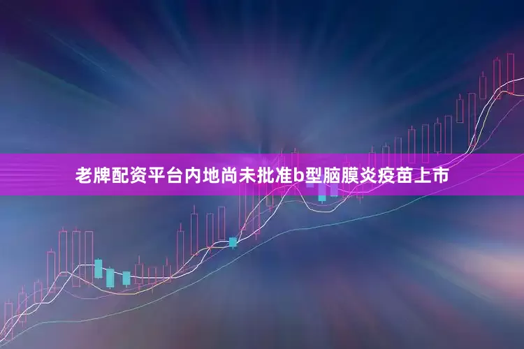 老牌配资平台内地尚未批准b型脑膜炎疫苗上市