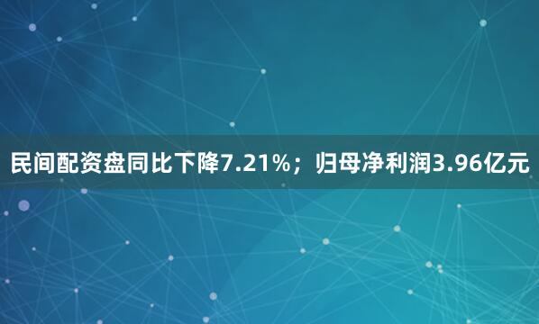 民间配资盘同比下降7.21%；归母净利润3.96亿元