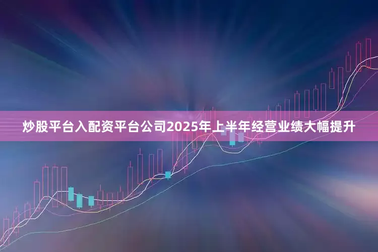 炒股平台入配资平台公司2025年上半年经营业绩大幅提升