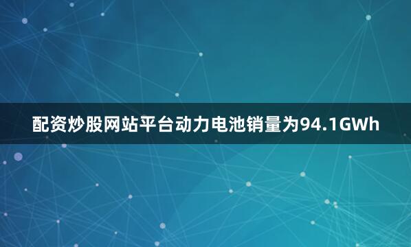配资炒股网站平台动力电池销量为94.1GWh