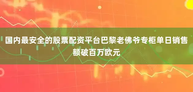 国内最安全的股票配资平台巴黎老佛爷专柜单日销售额破百万欧元
