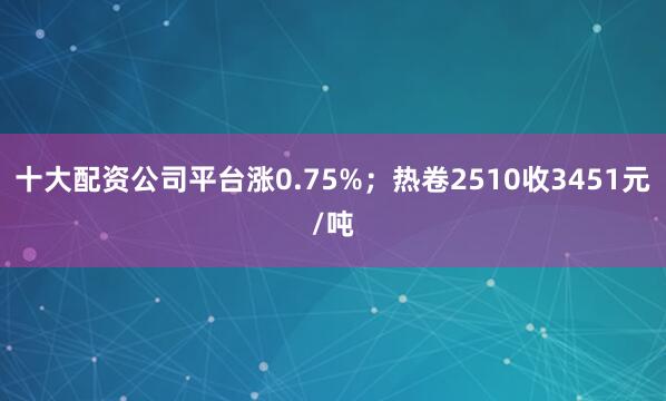 十大配资公司平台涨0.75%；热卷2510收3451元/吨