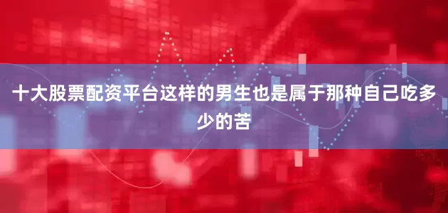 十大股票配资平台这样的男生也是属于那种自己吃多少的苦