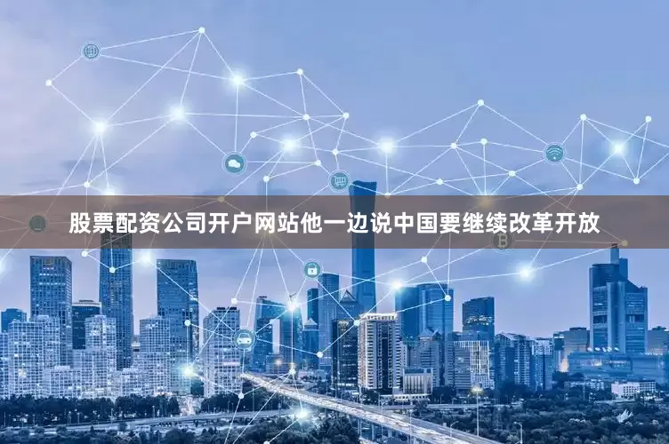 股票配资公司开户网站他一边说中国要继续改革开放