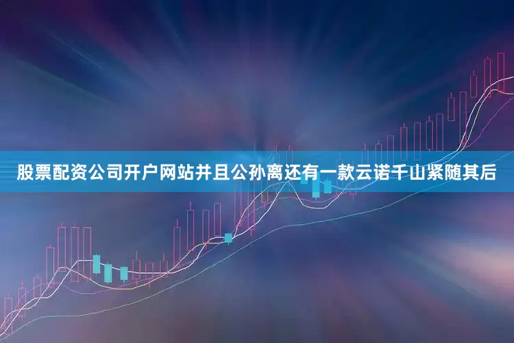 股票配资公司开户网站并且公孙离还有一款云诺千山紧随其后