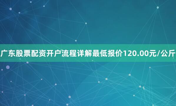 广东股票配资开户流程详解最低报价120.00元/公斤