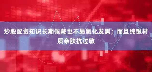 炒股配资知识长期佩戴也不易氧化发黑；而且纯银材质亲肤抗过敏