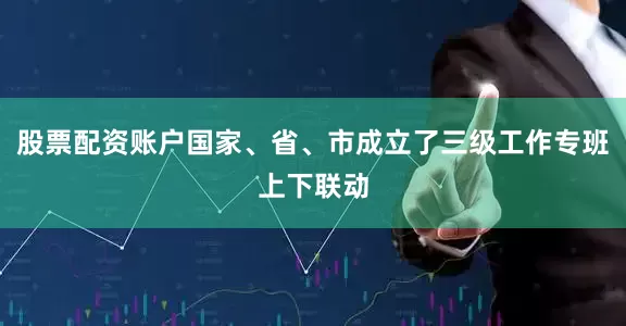 股票配资账户国家、省、市成立了三级工作专班上下联动