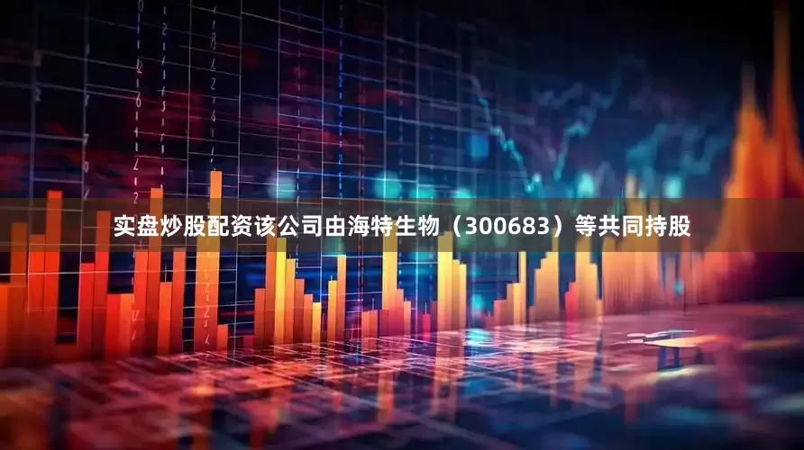 实盘炒股配资该公司由海特生物（300683）等共同持股